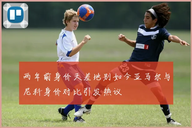 两年前身价天差地别如今亚马尔与尼科身价对比引发热议