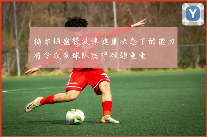 梅尔顿盛赞波津健康状态下的能力将令众多球队防守难题重重