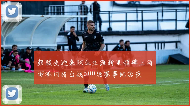 颜骏凌迎来职业生涯新里程碑上海海港门将出战500场赛事纪念夜
