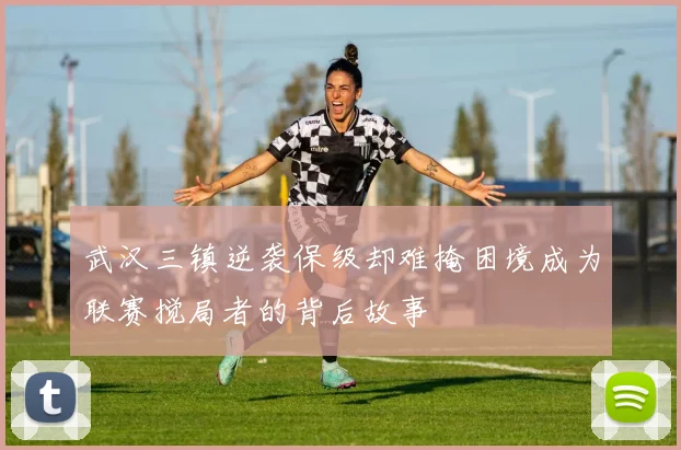 武汉三镇逆袭保级却难掩困境成为联赛搅局者的背后故事