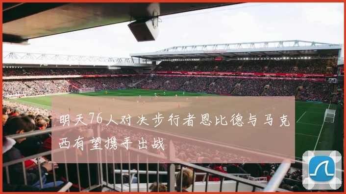 明天76人对决步行者恩比德与马克西有望携手出战