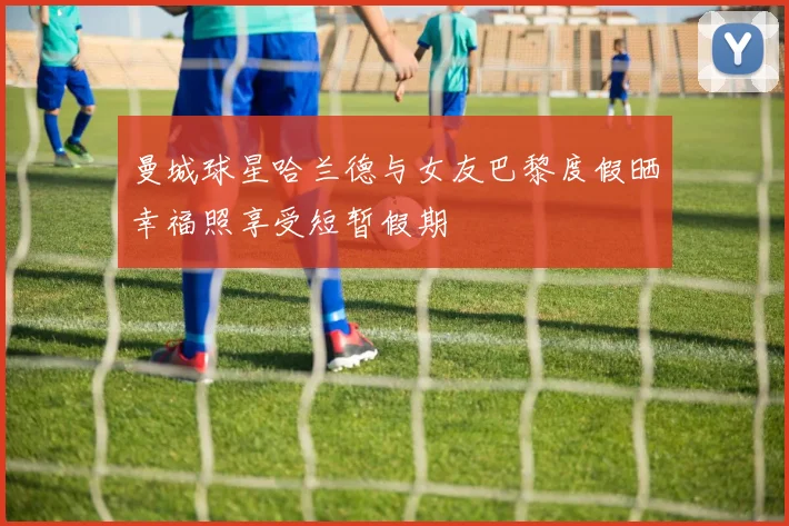 曼城球星哈兰德与女友巴黎度假晒幸福照享受短暂假期