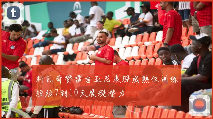 科瓦奇赞雷吉亚尼表现成熟仅训练短短7到10天展现潜力