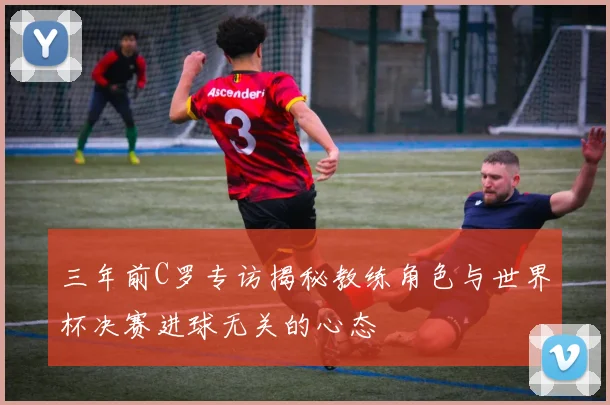 三年前C罗专访揭秘教练角色与世界杯决赛进球无关的心态