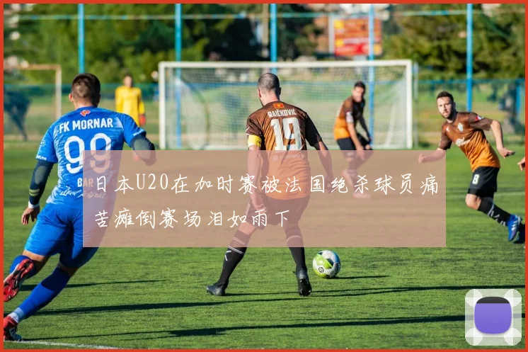 日本U20在加时赛被法国绝杀球员痛苦瘫倒赛场泪如雨下