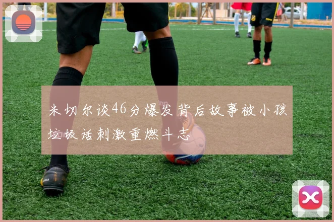 米切尔谈46分爆发背后故事被小孩垃圾话刺激重燃斗志