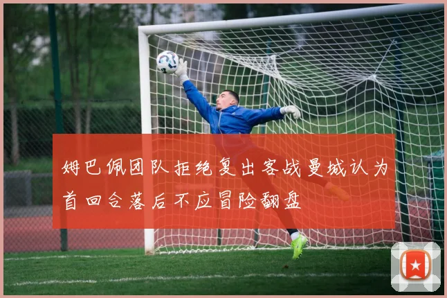 姆巴佩团队拒绝复出客战曼城认为首回合落后不应冒险翻盘