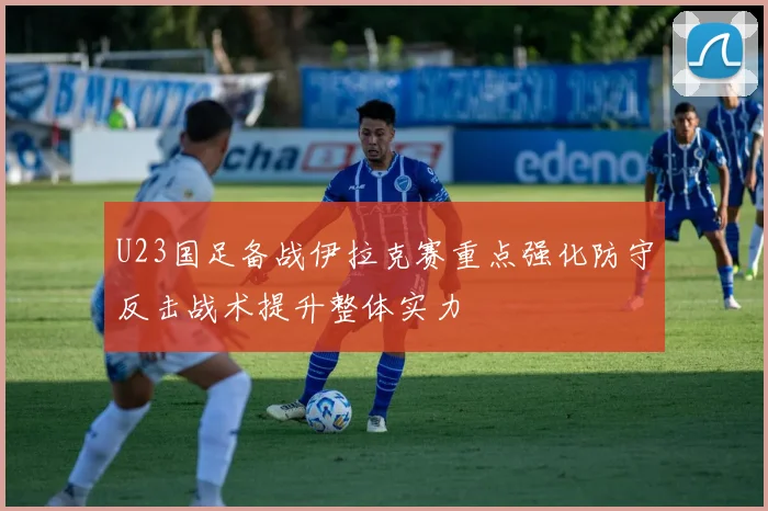 U23国足备战伊拉克赛重点强化防守反击战术提升整体实力