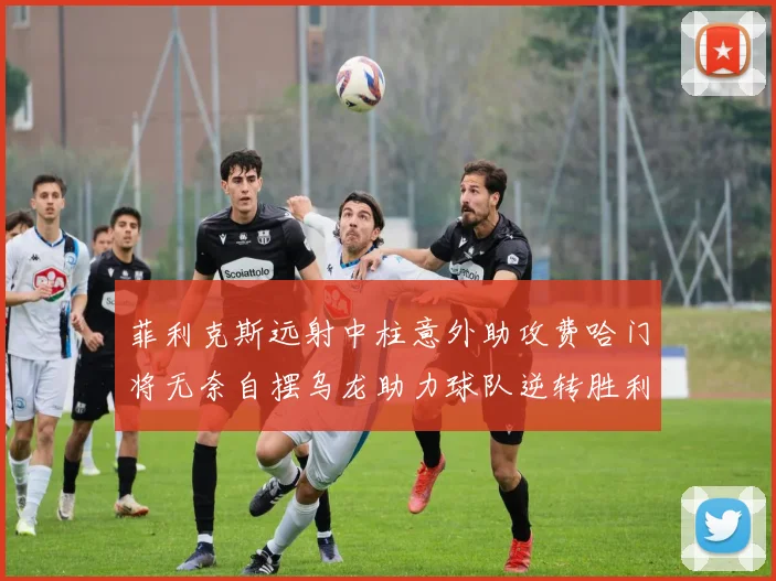 菲利克斯远射中柱意外助攻费哈门将无奈自摆乌龙助力球队逆转胜利