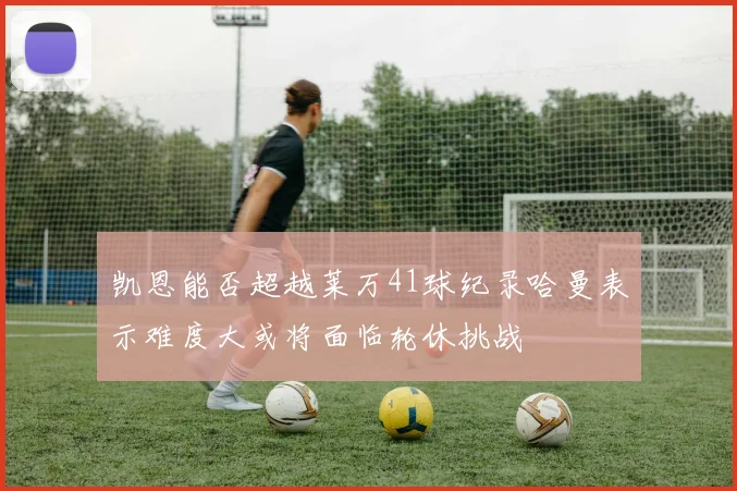 凯恩能否超越莱万41球纪录哈曼表示难度大或将面临轮休挑战