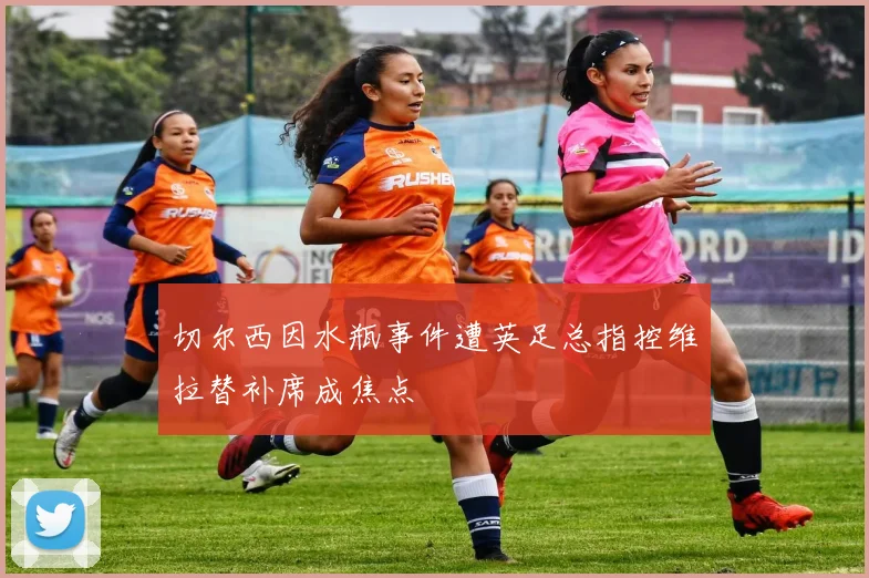 切尔西因水瓶事件遭英足总指控维拉替补席成焦点