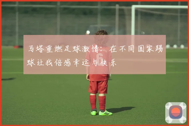马塔重燃足球激情：在不同国家踢球让我倍感幸运与快乐