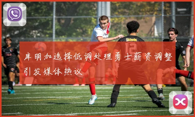 库明加选择低调处理勇士薪资调整引发媒体热议