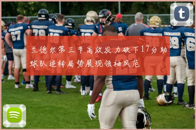 兰德尔第三节高效发力砍下17分助球队逆转局势展现领袖风范