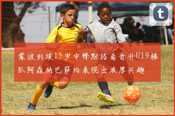 蒙彼利埃15岁中锋默格南晋升U19梯队阿森纳巴萨均表现出浓厚兴趣