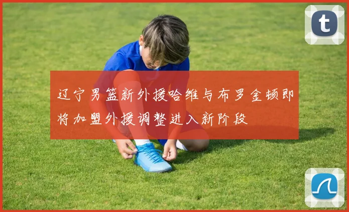 辽宁男篮新外援哈维与布罗金顿即将加盟外援调整进入新阶段