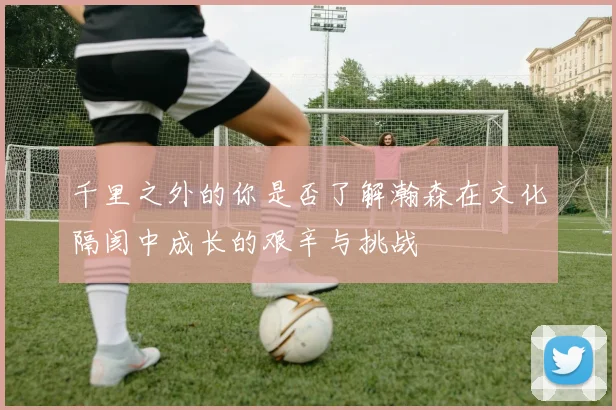 千里之外的你是否了解瀚森在文化隔阂中成长的艰辛与挑战