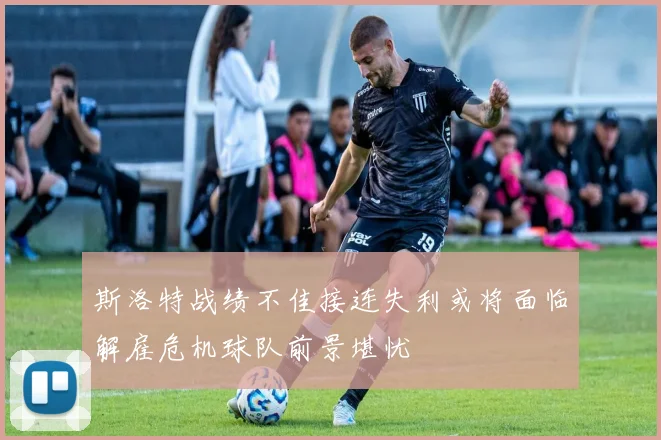 斯洛特战绩不佳接连失利或将面临解雇危机球队前景堪忧