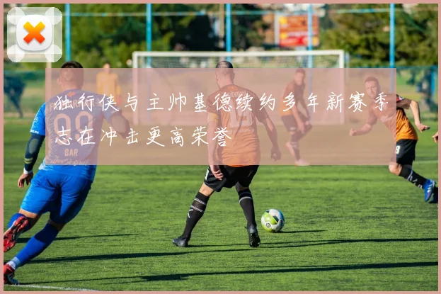 独行侠与主帅基德续约多年新赛季志在冲击更高荣誉