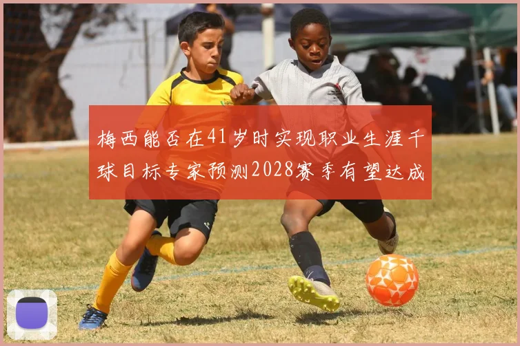 梅西能否在41岁时实现职业生涯千球目标专家预测2028赛季有望达成
