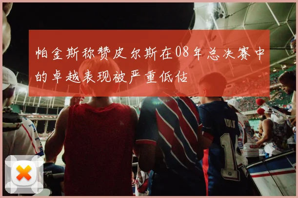 帕金斯称赞皮尔斯在08年总决赛中的卓越表现被严重低估