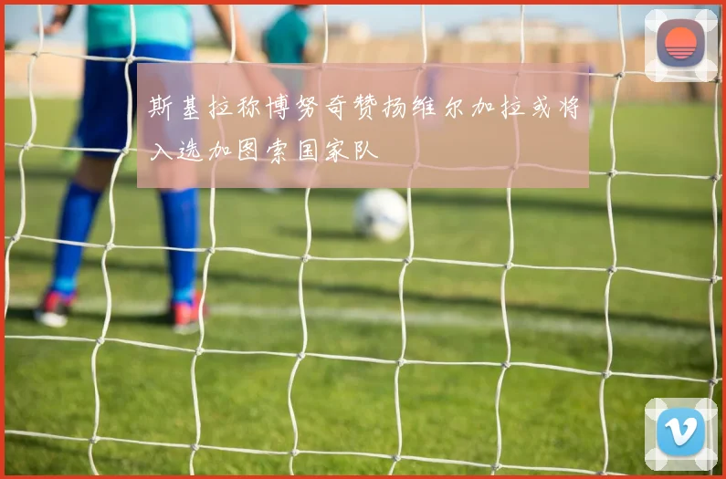 斯基拉称博努奇赞扬维尔加拉或将入选加图索国家队