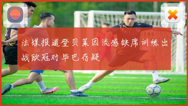 法媒报道登贝莱因流感缺席训练出战欧冠对毕巴存疑